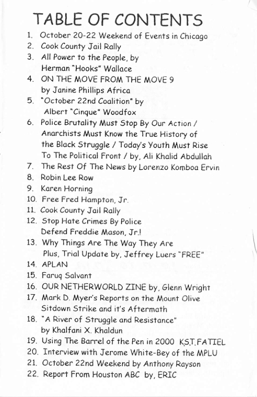 TABLE OF CONTENTS  1  3  13  14 15. 16. 17.  18. 19.  20. 21,  a2  October 20-22 Weekend of Events in Chicago Cook County Jail Rally  All Power to the People, by  Herman "Hooks" Wallace  ON THE MOVE FROM THE MOVE 9  by Janine Phillips Africa  "October 22nd Coalition” by  Albert *Cinque* Woodfox  Police Brutality Must Stop By Our Action / Anarchists Must Know the True History of the Black Struggle / Today’s Youth Must Rise To The Political Front / by, Ali Khalid Abdullah The Rest Of The News by Lorenzo Komboa Ervin Robin Lee Row  Karen Horning  Free Fred Hampton, Jr. Cook County Jail Rally  Stop Hate Crimes By Police  Defend Freddie Mason, Jr.!  Why Things Are The Way They Are  Plus, Trial Update by, Jeffrey Luers "FREE" APLAN  Faruq Salvant  OUR NETHERWORLD ZINE by, Glenn Wright Mark D. Myer’s Reports on the Mount Olive Sitdown Strike and it’s Aftermath  "A River of Struggle and Resistance”  by Khalfani X. Khaldun  Using The Barrel of the Pen in 2000 KST.FATIEL Interview with Jerome White-Bey of the MPLU October 22nd Weekend by Anthony Rayson Report From Houston ABC by, ERIC 